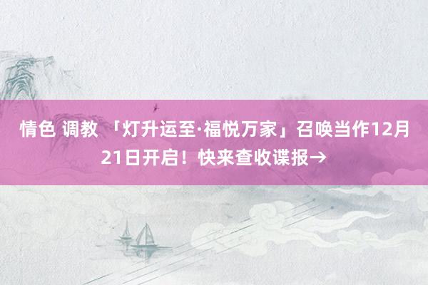 情色 调教 「灯升运至·福悦万家」召唤当作12月21日开启！快来查收谍报→