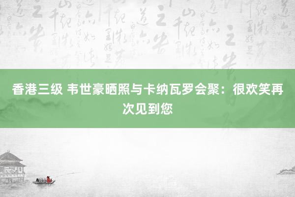 香港三级 韦世豪晒照与卡纳瓦罗会聚：很欢笑再次见到您