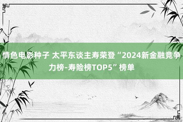 情色电影种子 太平东谈主寿荣登“2024新金融竞争力榜-寿险榜TOP5”榜单