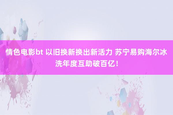 情色电影bt 以旧换新换出新活力 苏宁易购海尔冰洗年度互助破百亿！