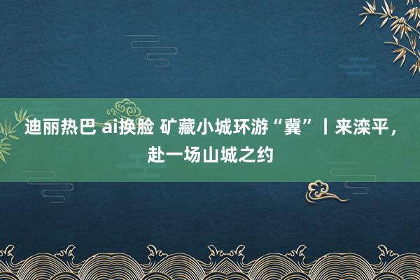 迪丽热巴 ai换脸 矿藏小城环游“冀”丨来滦平，赴一场山城之约