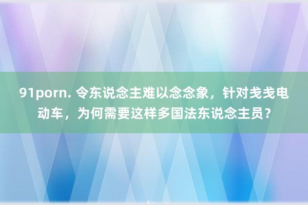 91porn. 令东说念主难以念念象，针对戋戋电动车，为何需要这样多国法东说念主员？