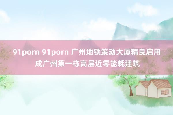 91porn 91porn 广州地铁策动大厦精良启用 成广州第一栋高层近零能耗建筑