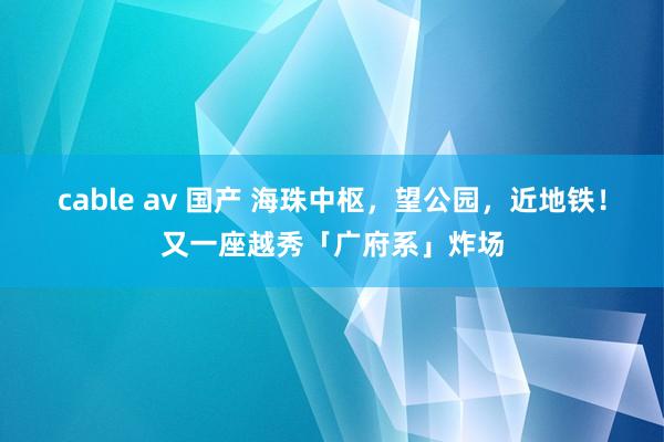 cable av 国产 海珠中枢，望公园，近地铁！又一座越秀「广府系」炸场