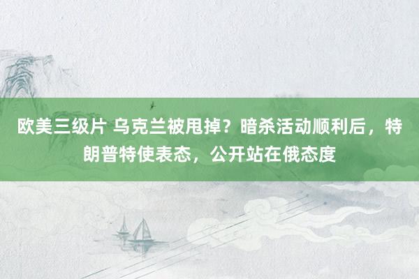 欧美三级片 乌克兰被甩掉？暗杀活动顺利后，特朗普特使表态，公开站在俄态度