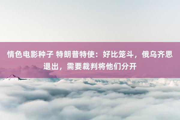 情色电影种子 特朗普特使：好比笼斗，俄乌齐思退出，需要裁判将他们分开