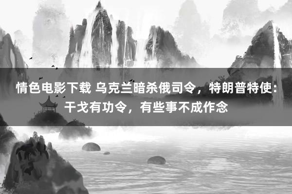 情色电影下载 乌克兰暗杀俄司令，特朗普特使：干戈有功令，有些事不成作念