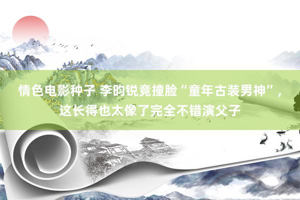 情色电影种子 李昀锐竟撞脸“童年古装男神”，这长得也太像了完全不错演父子