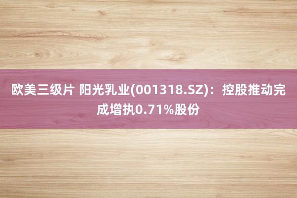 欧美三级片 阳光乳业(001318.SZ)：控股推动完成增执0.71%股份