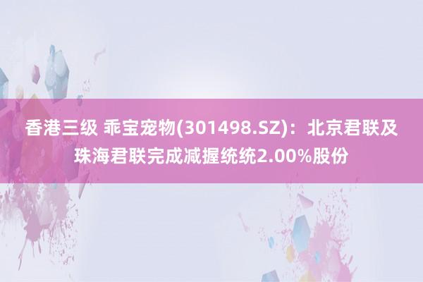 香港三级 乖宝宠物(301498.SZ)：北京君联及珠海君联完成减握统统2.00%股份