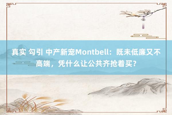 真实 勾引 中产新宠Montbell：既未低廉又不高端，凭什么让公共齐抢着买？