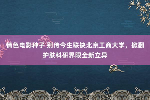 情色电影种子 别传今生联袂北京工商大学，掀翻护肤科研界限全新立异