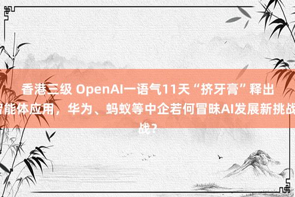 香港三级 OpenAI一语气11天“挤牙膏”释出智能体应用，华为、蚂蚁等中企若何冒昧AI发展新挑战？