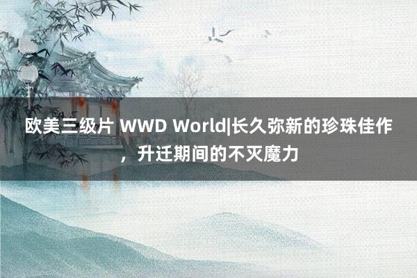 欧美三级片 WWD World|长久弥新的珍珠佳作，升迁期间的不灭魔力