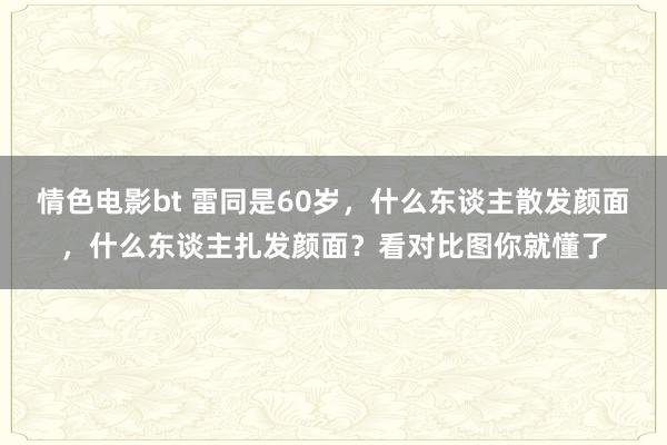 情色电影bt 雷同是60岁，什么东谈主散发颜面，什么东谈主扎发颜面？看对比图你就懂了