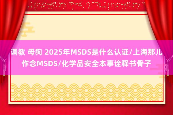 调教 母狗 2025年MSDS是什么认证/上海那儿作念MSDS/化学品安全本事诠释书骨子