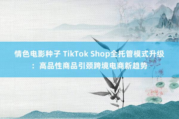 情色电影种子 TikTok Shop全托管模式升级：高品性商品引颈跨境电商新趋势