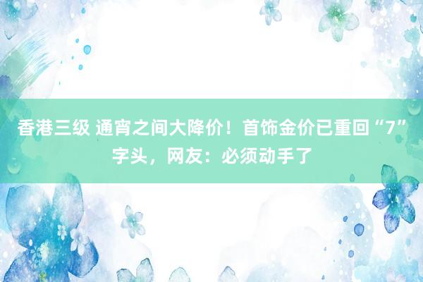 香港三级 通宵之间大降价！首饰金价已重回“7”字头，网友：必须动手了