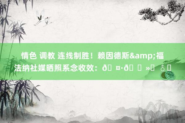 情色 调教 连线制胜！赖因德斯&福法纳社媒晒照系念收效：🤷🏻‍♂️