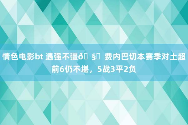 情色电影bt 遇强不彊🧐费内巴切本赛季对土超前6仍不堪，5战3平2负