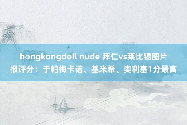 hongkongdoll nude 拜仁vs莱比锡图片报评分：于帕梅卡诺、基米希、奥利塞1分最高