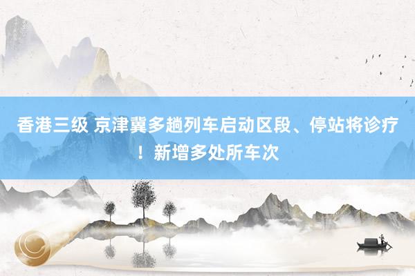 香港三级 京津冀多趟列车启动区段、停站将诊疗！新增多处所车次