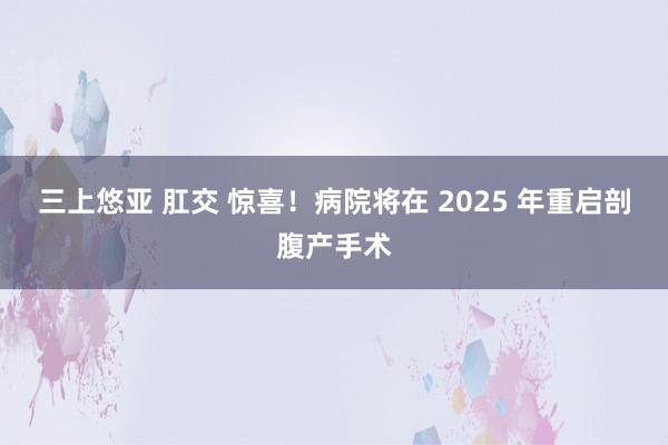 三上悠亚 肛交 惊喜！病院将在 2025 年重启剖腹产手术