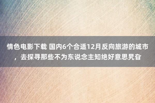 情色电影下载 国内6个合适12月反向旅游的城市，去探寻那些不为东说念主知绝好意思旯旮