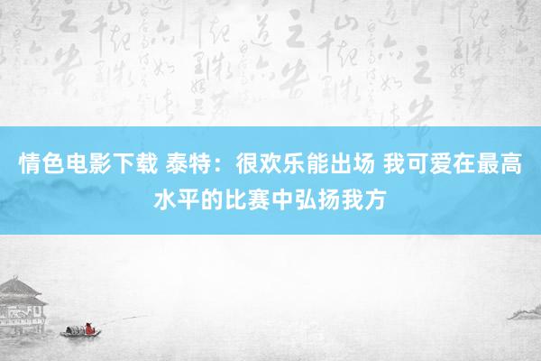 情色电影下载 泰特：很欢乐能出场 我可爱在最高水平的比赛中弘扬我方