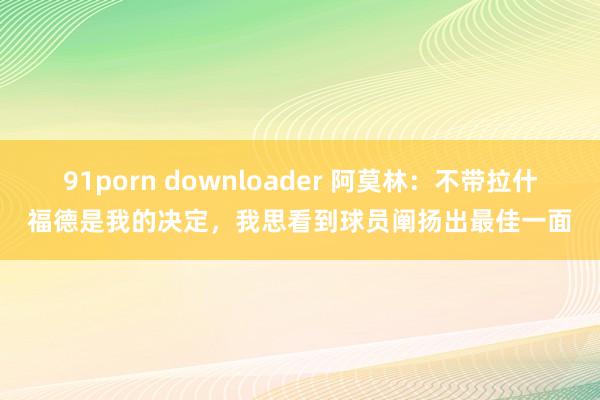 91porn downloader 阿莫林：不带拉什福德是我的决定，我思看到球员阐扬出最佳一面