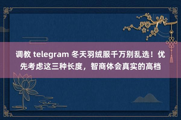 调教 telegram 冬天羽绒服千万别乱选！优先考虑这三种长度，智商体会真实的高档