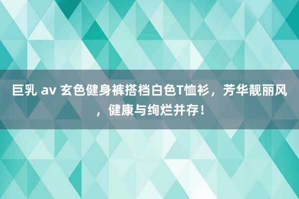 巨乳 av 玄色健身裤搭档白色T恤衫，芳华靓丽风，健康与绚烂并存！