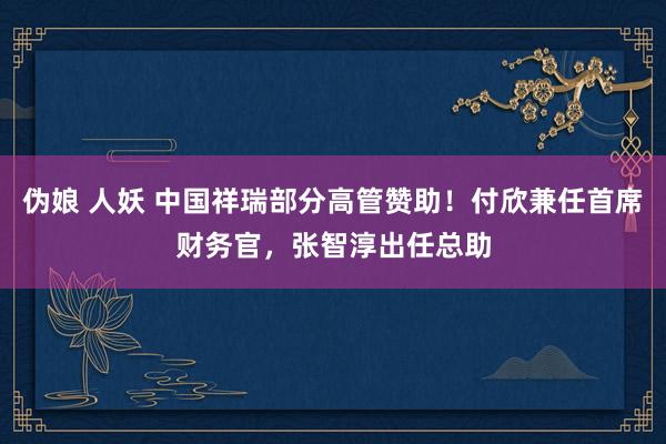 伪娘 人妖 中国祥瑞部分高管赞助！付欣兼任首席财务官，张智淳出任总助