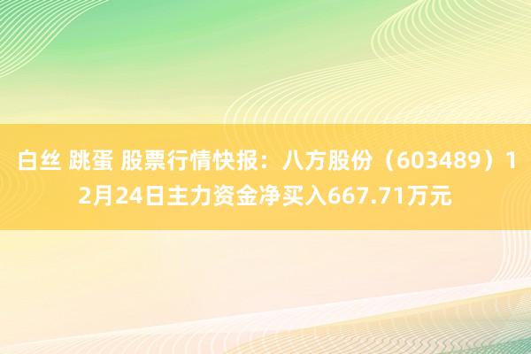 白丝 跳蛋 股票行情快报：八方股份（603489）12月24日主力资金净买入667.71万元