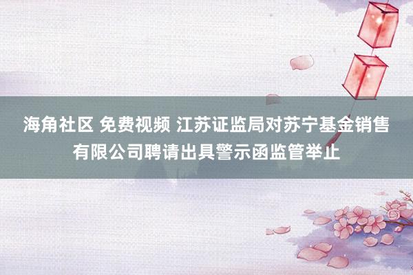 海角社区 免费视频 江苏证监局对苏宁基金销售有限公司聘请出具警示函监管举止