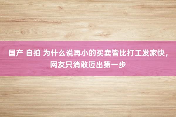 国产 自拍 为什么说再小的买卖皆比打工发家快，网友只消敢迈出第一步