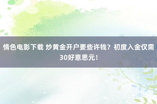 情色电影下载 炒黄金开户要些许钱？初度入金仅需30好意思元！