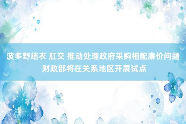 波多野结衣 肛交 推动处理政府采购相配廉价问题 财政部将在关系地区开展试点