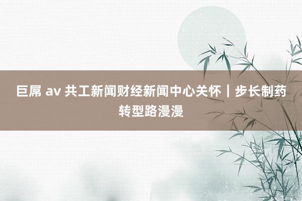 巨屌 av 共工新闻财经新闻中心关怀｜步长制药转型路漫漫