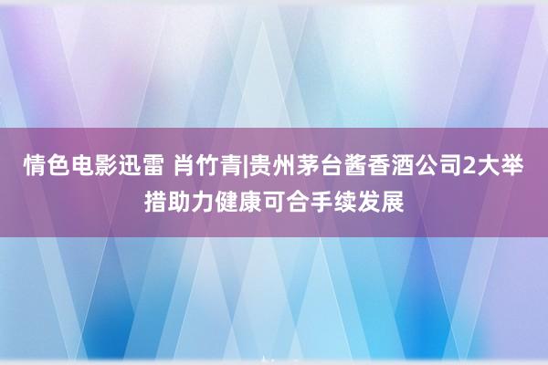 情色电影迅雷 肖竹青|贵州茅台酱香酒公司2大举措助力健康可合手续发展