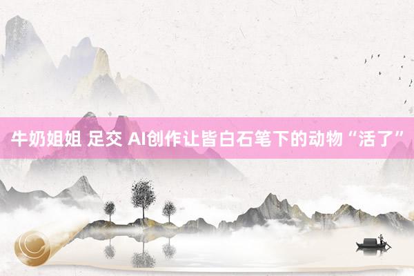 牛奶姐姐 足交 AI创作让皆白石笔下的动物“活了”