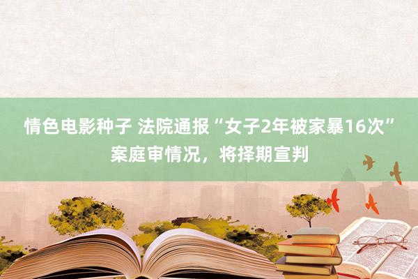 情色电影种子 法院通报“女子2年被家暴16次”案庭审情况，将择期宣判