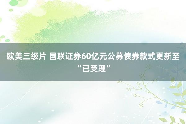 欧美三级片 国联证券60亿元公募债券款式更新至“已受理”