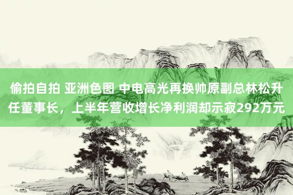 偷拍自拍 亚洲色图 中电高光再换帅原副总林松升任董事长，上半年营收增长净利润却示寂292万元