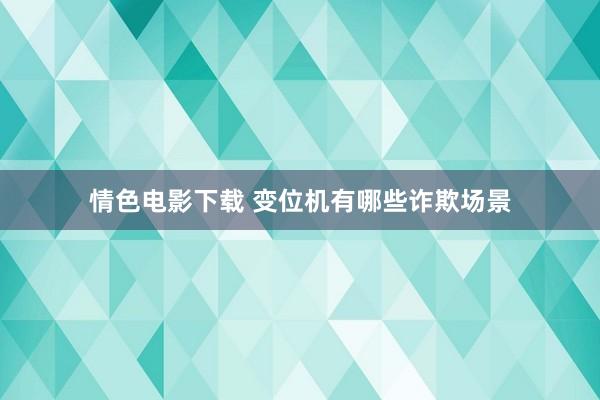 情色电影下载 变位机有哪些诈欺场景