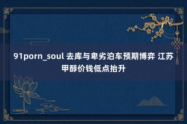 91porn_soul 去库与卑劣泊车预期博弈 江苏甲醇价钱低点抬升