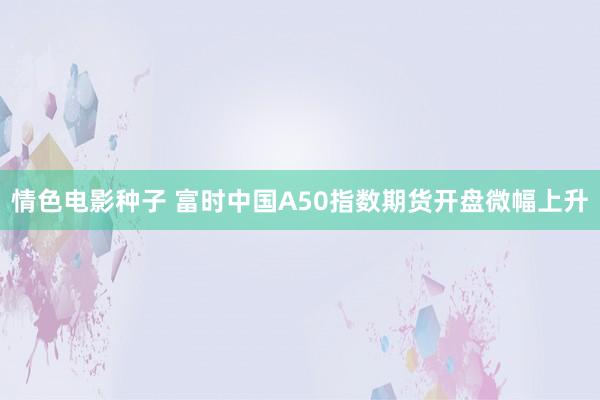 情色电影种子 富时中国A50指数期货开盘微幅上升