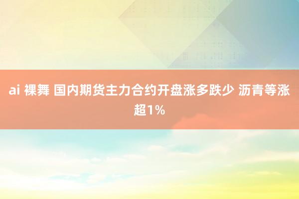 ai 裸舞 国内期货主力合约开盘涨多跌少 沥青等涨超1%