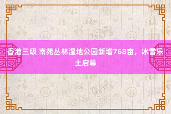 香港三级 南苑丛林湿地公园新增768亩，冰雪乐土启幕