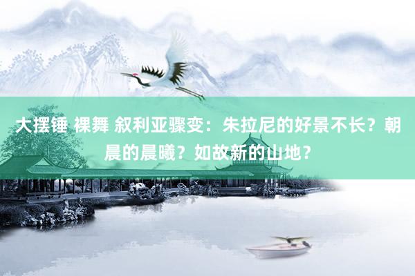 大摆锤 裸舞 叙利亚骤变：朱拉尼的好景不长？朝晨的晨曦？如故新的山地？